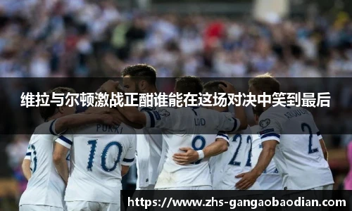 维拉与尔顿激战正酣谁能在这场对决中笑到最后